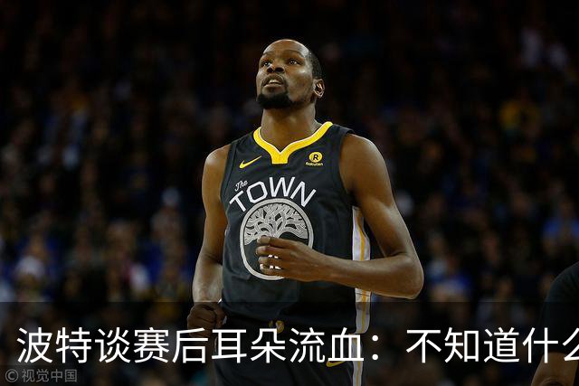 波特谈赛后耳朵流血：不知道什么情况，被人抓了还是咬了一下